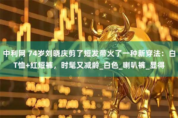 中利网 74岁刘晓庆剪了短发带火了一种新穿法：白T恤+红短裤，时髦又减龄_白色_喇叭裤_显得