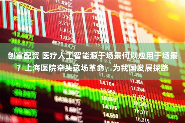 创富配资 医疗人工智能源于场景何以应用于场景？上海医院牵头这场革命，为我国发展探路