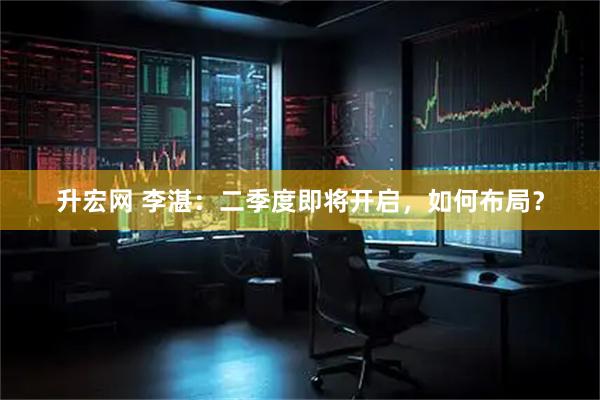 升宏网 李湛：二季度即将开启，如何布局？