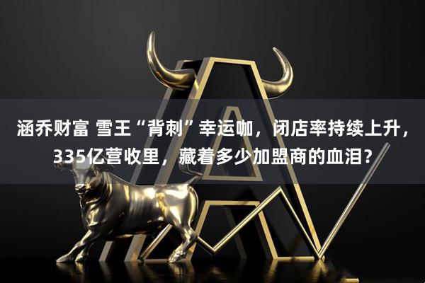 涵乔财富 雪王“背刺”幸运咖，闭店率持续上升，335亿营收里，藏着多少加盟商的血泪？