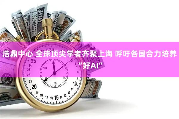 浩鼎中心 全球顶尖学者齐聚上海 呼吁各国合力培养“好AI”