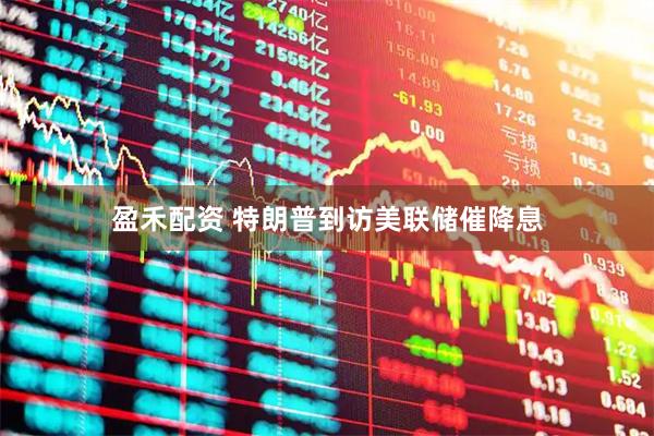 盈禾配资 特朗普到访美联储催降息