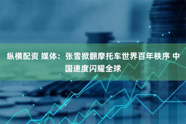 纵横配资 媒体：张雪掀翻摩托车世界百年秩序 中国速度闪耀全球