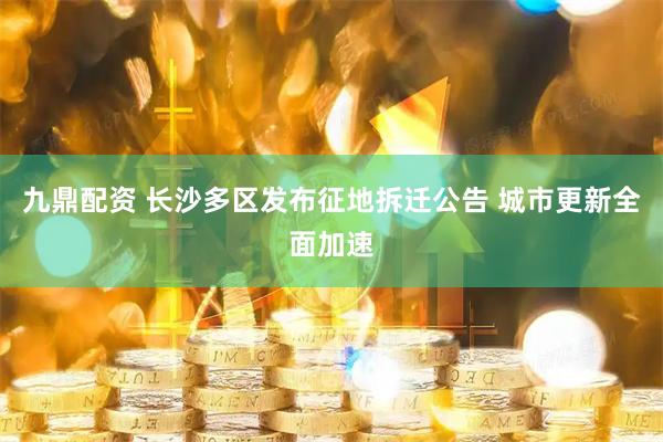 九鼎配资 长沙多区发布征地拆迁公告 城市更新全面加速