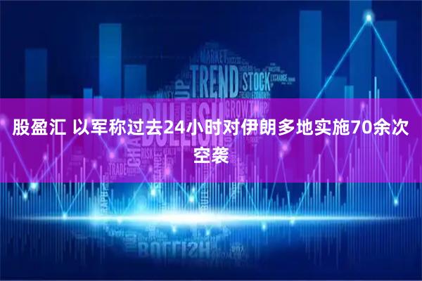 股盈汇 以军称过去24小时对伊朗多地实施70余次空袭