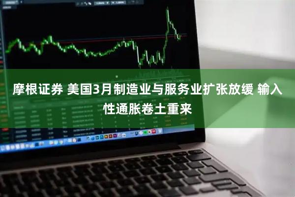 摩根证券 美国3月制造业与服务业扩张放缓 输入性通胀卷土重来