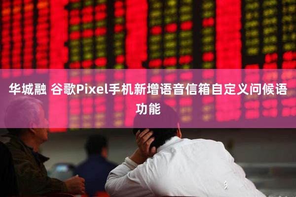 华城融 谷歌Pixel手机新增语音信箱自定义问候语功能