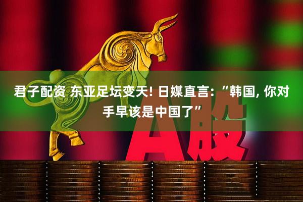 君子配资 东亚足坛变天! 日媒直言: “韩国, 你对手早该是中国了”