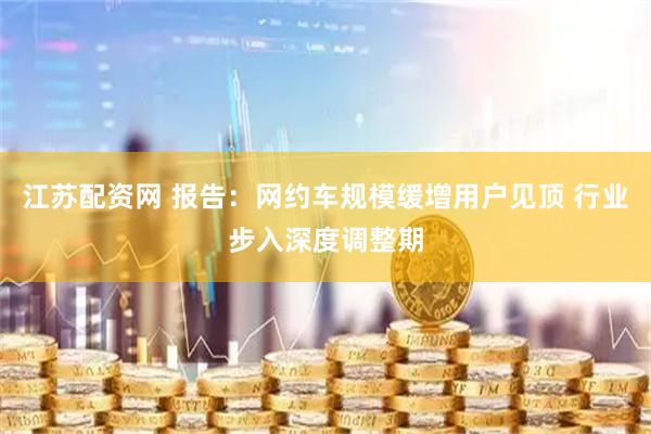 江苏配资网 报告：网约车规模缓增用户见顶 行业步入深度调整期
